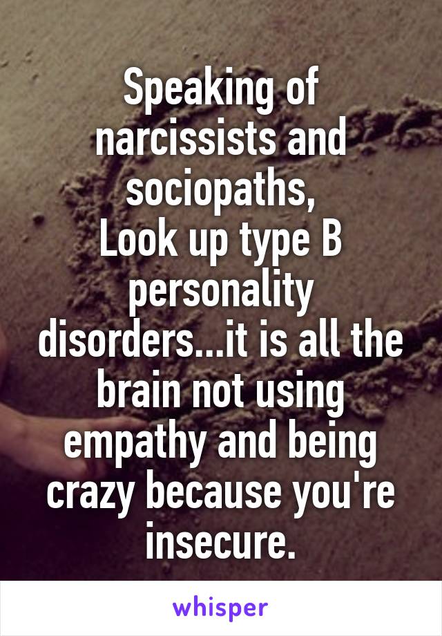 Speaking of narcissists and sociopaths,
Look up type B personality disorders...it is all the brain not using empathy and being crazy because you're insecure.