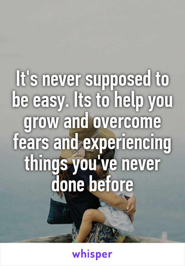 It's never supposed to be easy. Its to help you grow and overcome fears and experiencing things you've never done before