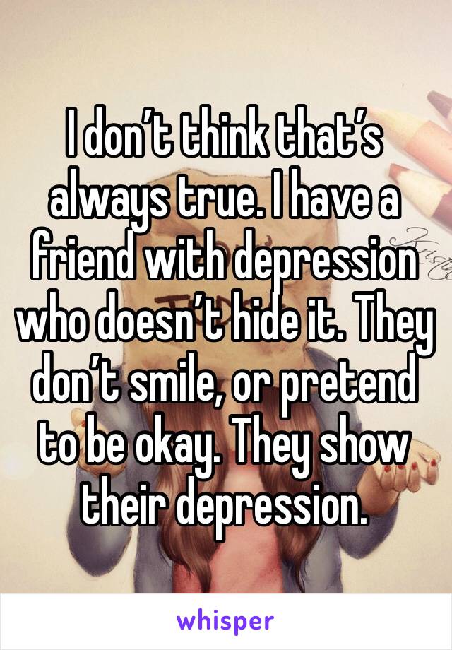 I don’t think that’s always true. I have a friend with depression who doesn’t hide it. They don’t smile, or pretend to be okay. They show their depression.