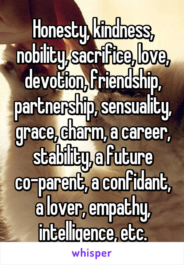 Honesty, kindness, nobility, sacrifice, love, devotion, friendship, partnership, sensuality, grace, charm, a career, stability, a future co-parent, a confidant, a lover, empathy, intelligence, etc.