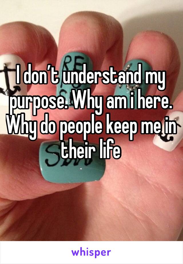 I don’t understand my purpose. Why am i here. Why do people keep me in their life 