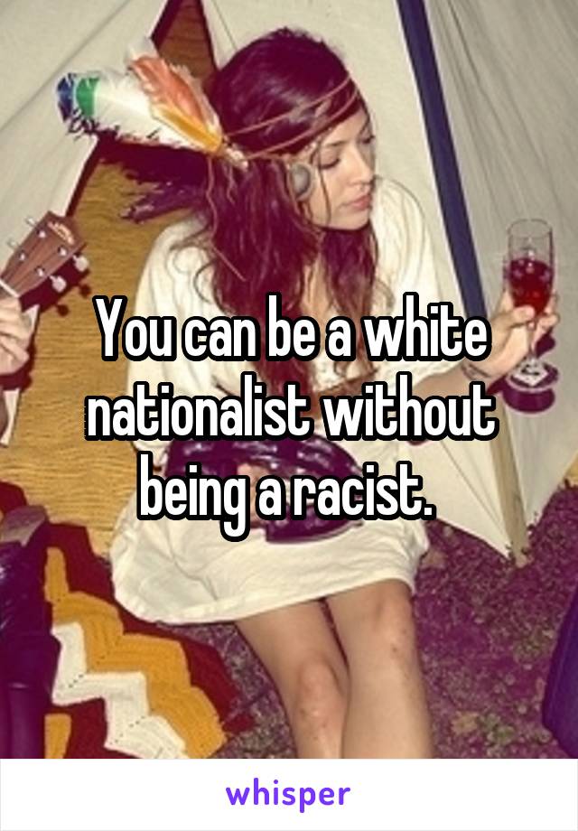 You can be a white nationalist without being a racist. 