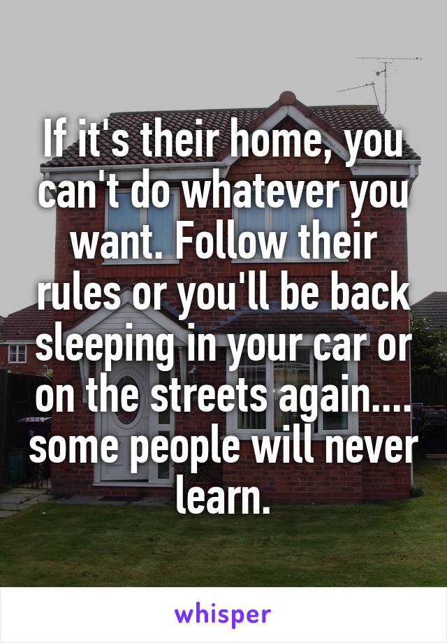 If it's their home, you can't do whatever you want. Follow their rules or you'll be back sleeping in your car or on the streets again.... some people will never learn.