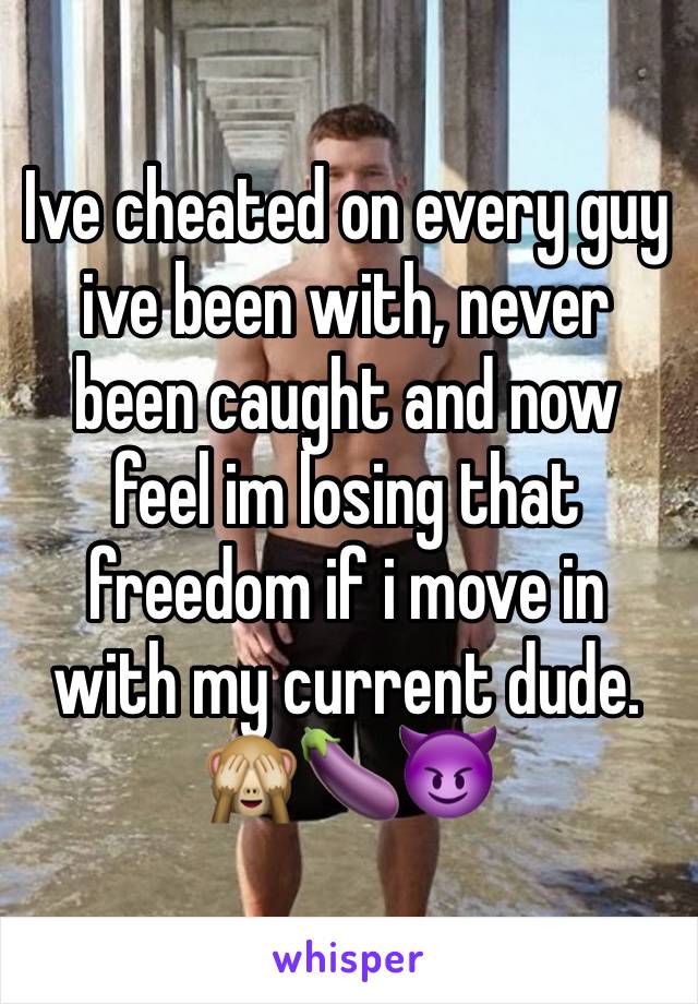 Ive cheated on every guy ive been with, never been caught and now feel im losing that freedom if i move in with my current dude. 🙈🍆😈