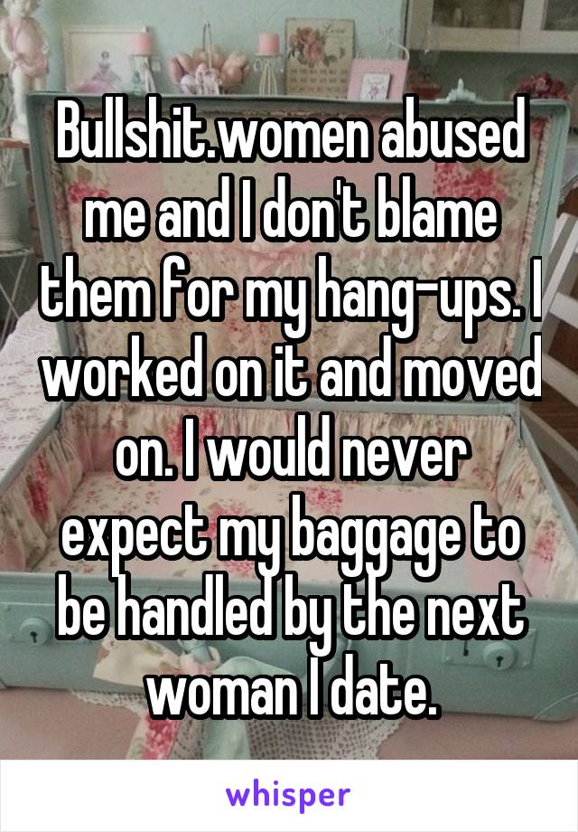 Bullshit.women abused me and I don't blame them for my hang-ups. I worked on it and moved on. I would never expect my baggage to be handled by the next woman I date.