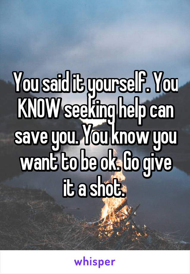 You said it yourself. You KNOW seeking help can save you. You know you want to be ok. Go give it a shot. 