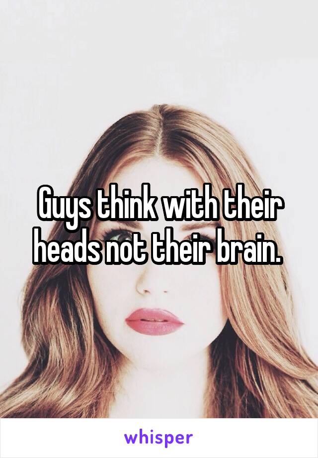 Guys think with their heads not their brain. 