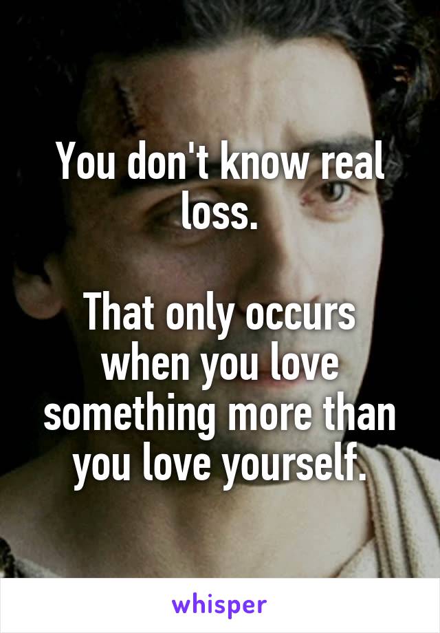 You don't know real loss.

That only occurs when you love something more than you love yourself.