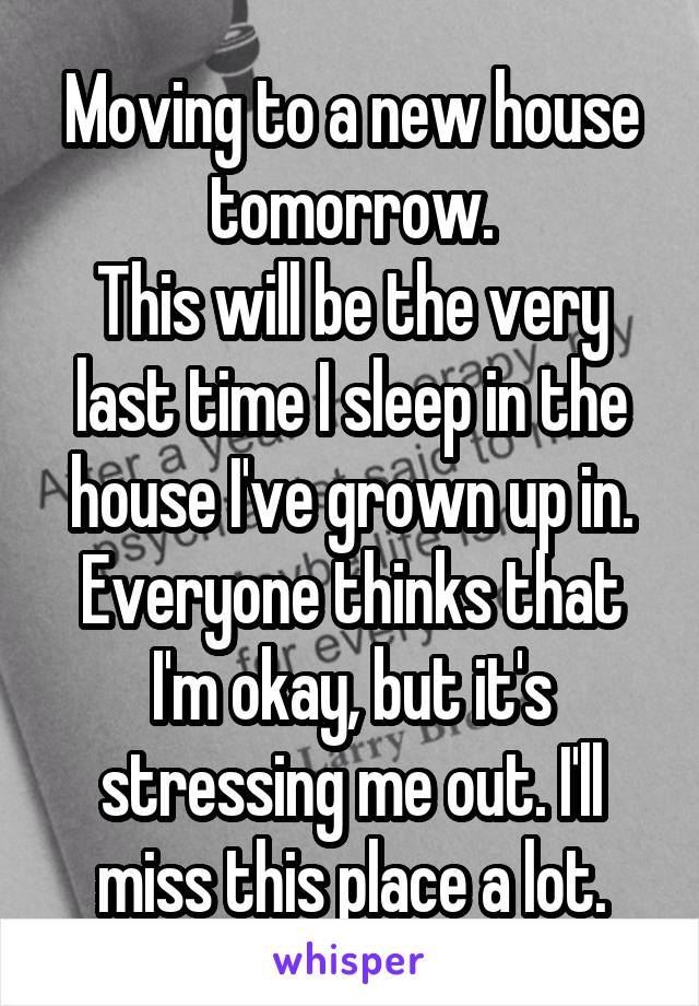 Moving to a new house tomorrow.
This will be the very last time I sleep in the house I've grown up in.
Everyone thinks that I'm okay, but it's stressing me out. I'll miss this place a lot.