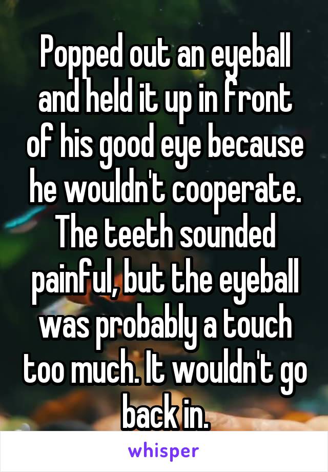 Popped out an eyeball and held it up in front of his good eye because he wouldn't cooperate.
The teeth sounded painful, but the eyeball was probably a touch too much. It wouldn't go back in.