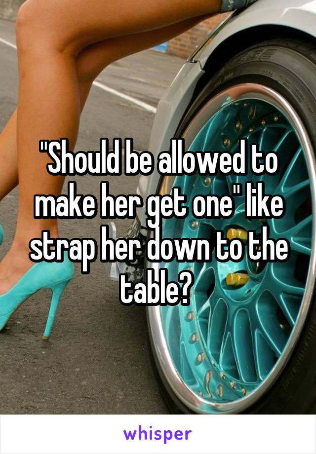 "Should be allowed to make her get one" like strap her down to the table? 