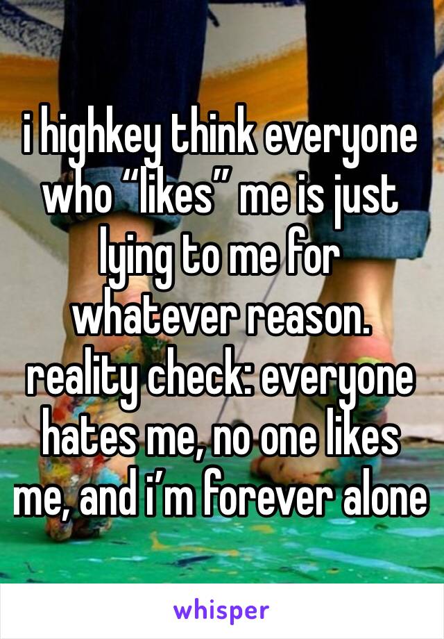 i highkey think everyone who “likes” me is just lying to me for whatever reason. reality check: everyone hates me, no one likes me, and i’m forever alone 