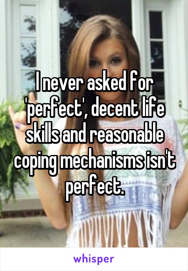 I never asked for 'perfect', decent life skills and reasonable coping mechanisms isn't perfect.