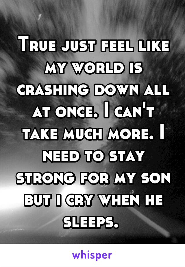 True just feel like my world is crashing down all at once. I can't take much more. I need to stay strong for my son but i cry when he sleeps. 