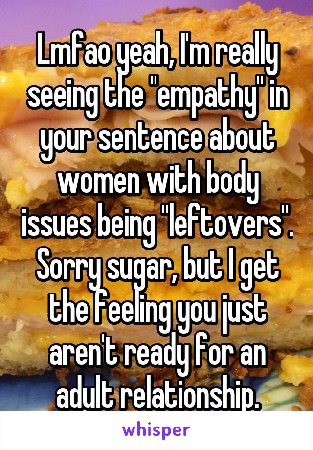 Lmfao yeah, I'm really seeing the "empathy" in your sentence about women with body issues being "leftovers". Sorry sugar, but I get the feeling you just aren't ready for an adult relationship.