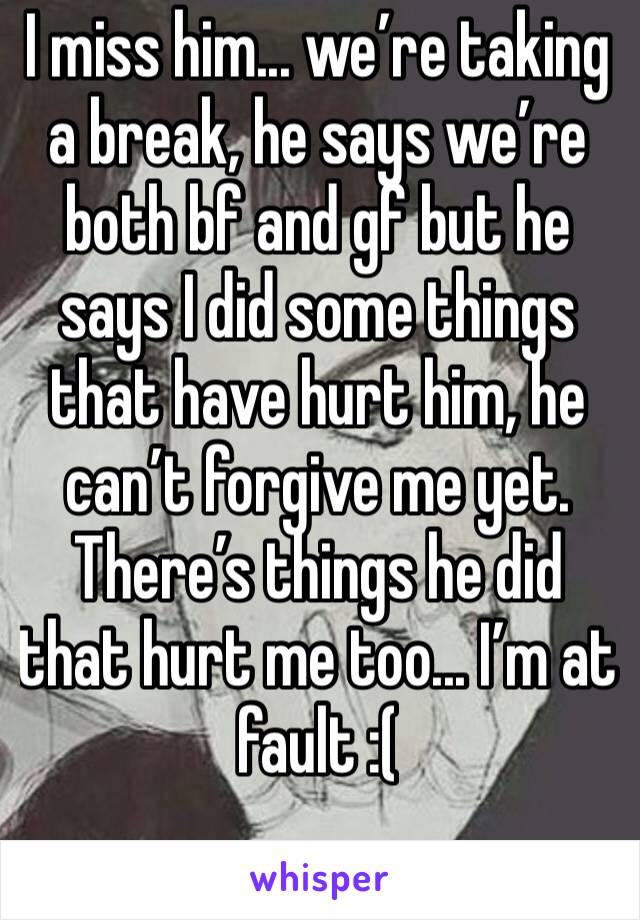 I miss him... we’re taking a break, he says we’re both bf and gf but he says I did some things that have hurt him, he can’t forgive me yet. There’s things he did that hurt me too... I’m at fault :(