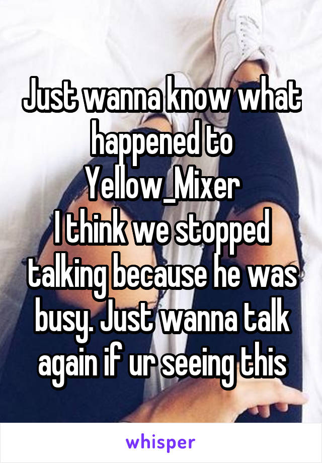 Just wanna know what happened to Yellow_Mixer
I think we stopped talking because he was busy. Just wanna talk again if ur seeing this