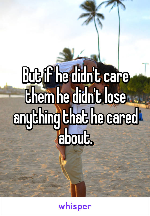 But if he didn't care them he didn't lose anything that he cared about.