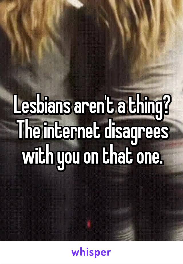 Lesbians aren't a thing? The internet disagrees with you on that one.