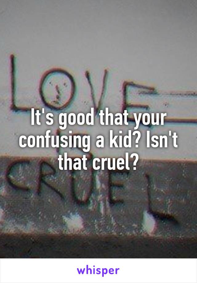 It's good that your confusing a kid? Isn't that cruel?