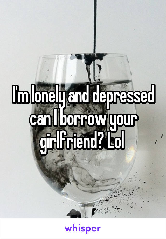 I'm lonely and depressed can I borrow your girlfriend? Lol 