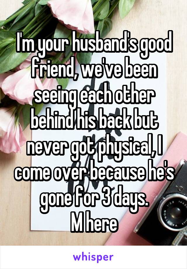 I'm your husband's good friend, we've been seeing each other behind his back but never got physical, I come over because he's gone for 3 days.
M here