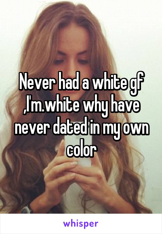 Never had a white gf ,I'm.white why have never dated in my own color