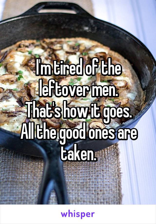 I'm tired of the leftover men.
That's how it goes.
All the good ones are taken.