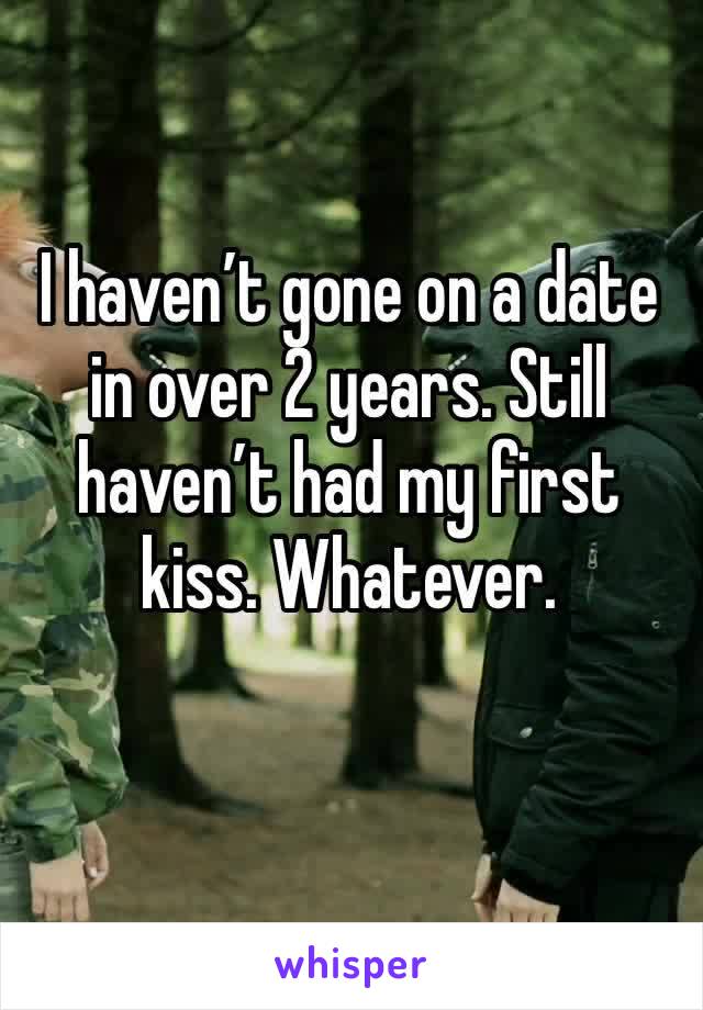 I haven’t gone on a date in over 2 years. Still haven’t had my first kiss. Whatever. 