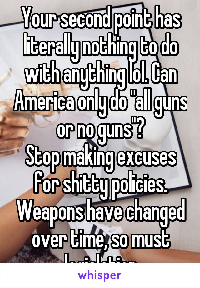 Your second point has literally nothing to do with anything lol. Can America only do "all guns or no guns"?
Stop making excuses for shitty policies. Weapons have changed over time, so must legislation