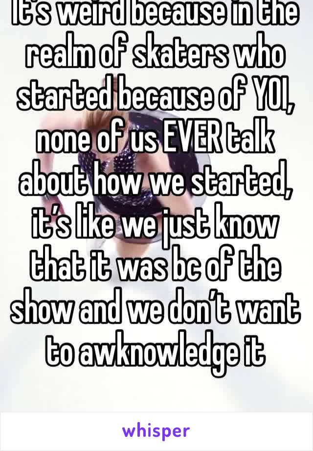 It’s weird because in the realm of skaters who started because of YOI, none of us EVER talk about how we started, it’s like we just know that it was bc of the show and we don’t want to awknowledge it