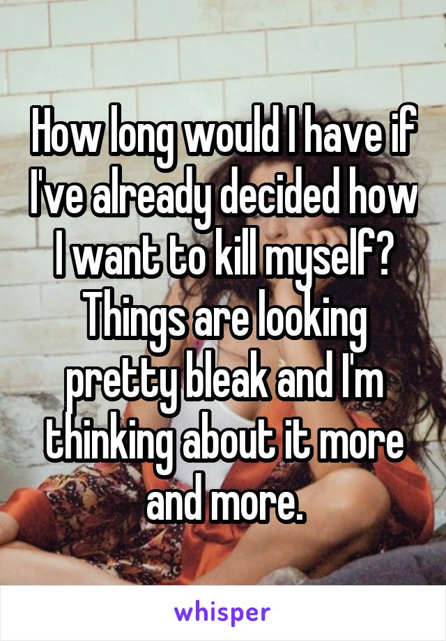 How long would I have if I've already decided how I want to kill myself? Things are looking pretty bleak and I'm thinking about it more and more.