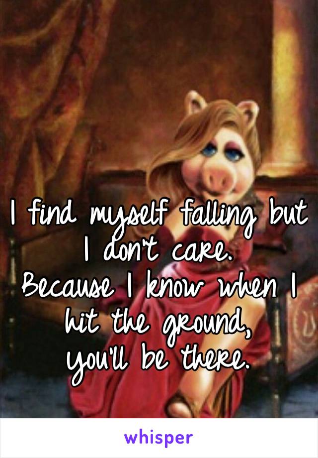 I find myself falling but I don’t care. 
Because I know when I hit the ground, 
you’ll be there. 