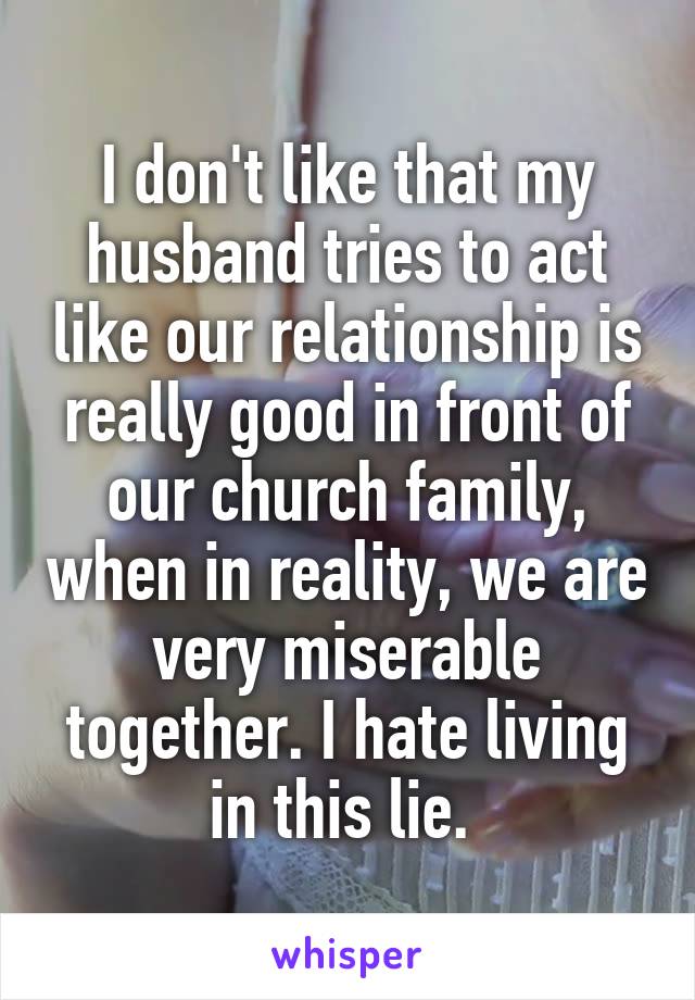 I don't like that my husband tries to act like our relationship is really good in front of our church family, when in reality, we are very miserable together. I hate living in this lie. 