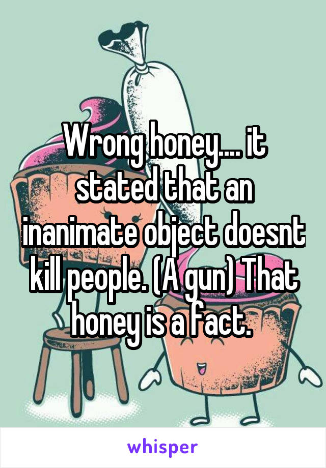 Wrong honey.... it stated that an inanimate object doesnt kill people. (A gun) That honey is a fact. 