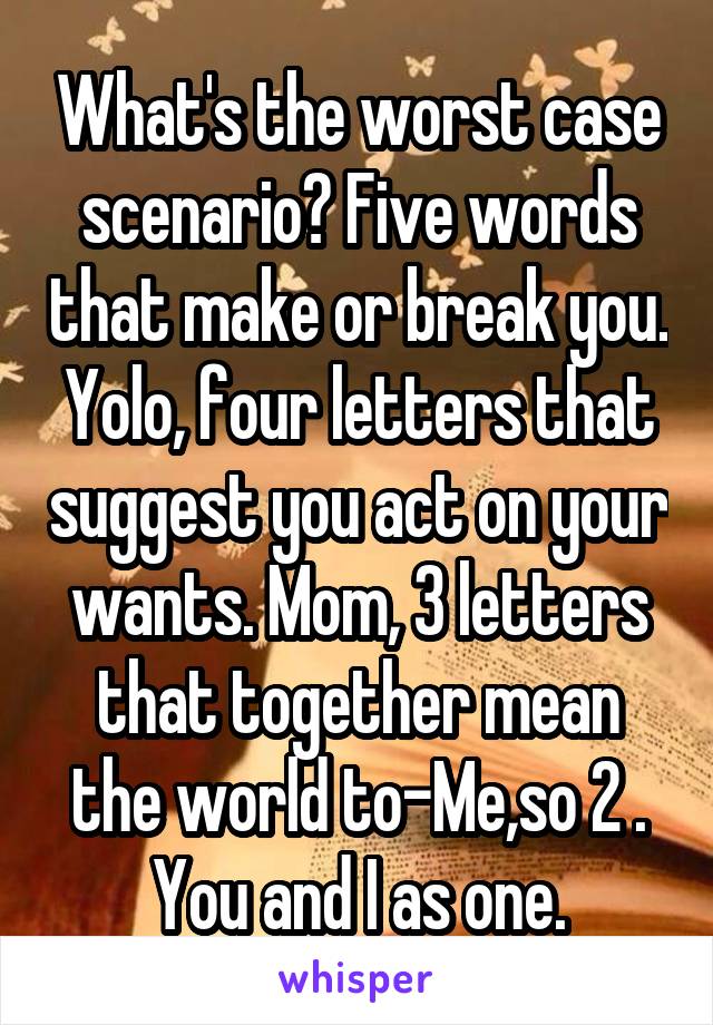 What's the worst case scenario? Five words that make or break you. Yolo, four letters that suggest you act on your wants. Mom, 3 letters that together mean the world to-Me,so 2 . You and I as one.