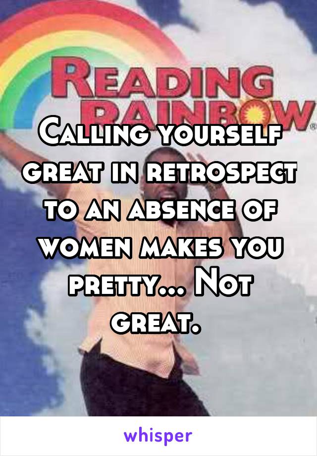 Calling yourself great in retrospect to an absence of women makes you pretty... Not great. 