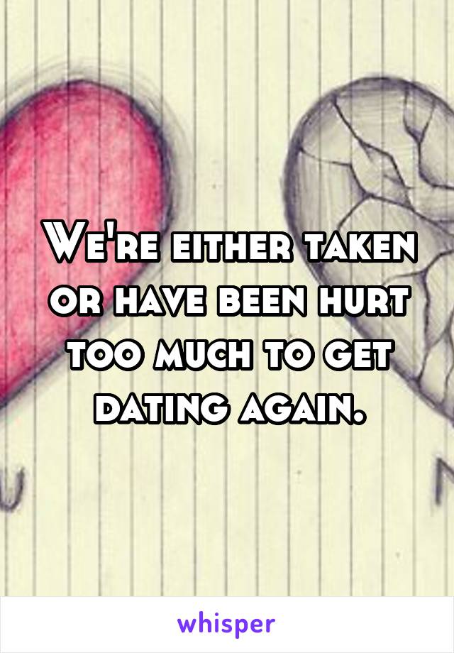 We're either taken or have been hurt too much to get dating again.