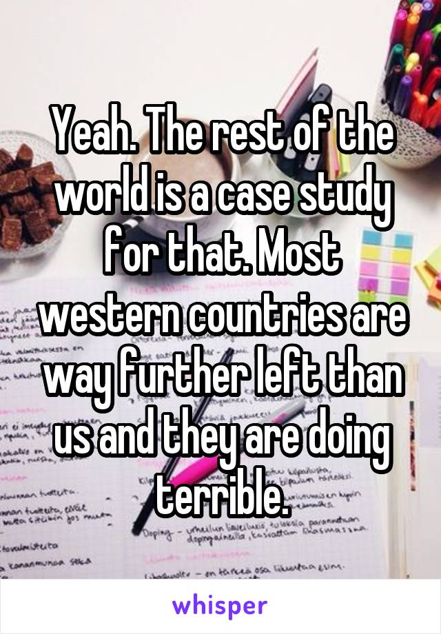 Yeah. The rest of the world is a case study for that. Most western countries are way further left than us and they are doing terrible.