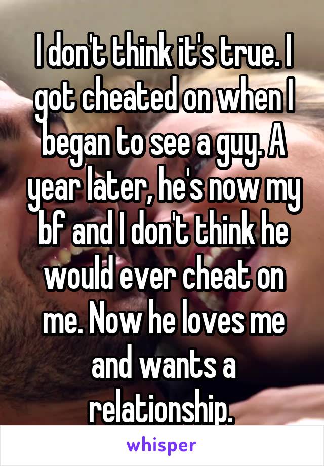 I don't think it's true. I got cheated on when I began to see a guy. A year later, he's now my bf and I don't think he would ever cheat on me. Now he loves me and wants a relationship. 
