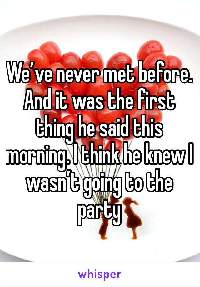 We’ve never met before. And it was the first thing he said this morning. I think he knew I wasn’t going to the party