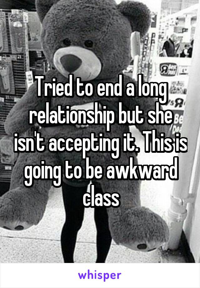 Tried to end a long relationship but she isn't accepting it. This is going to be awkward class