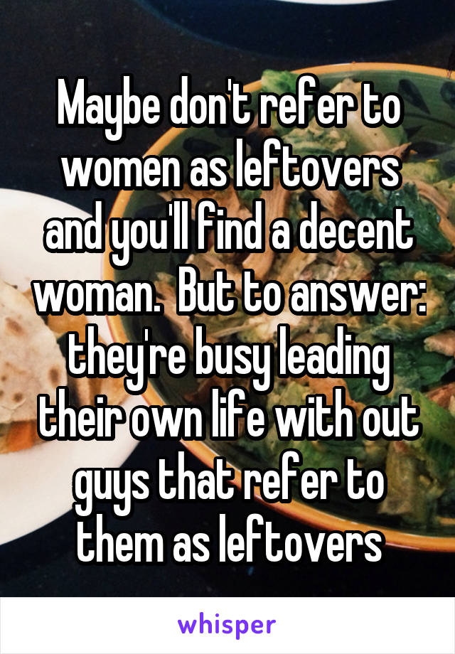 Maybe don't refer to women as leftovers and you'll find a decent woman.  But to answer: they're busy leading their own life with out guys that refer to them as leftovers