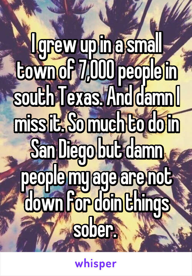 I grew up in a small town of 7,000 people in south Texas. And damn I miss it. So much to do in San Diego but damn people my age are not down for doin things sober. 