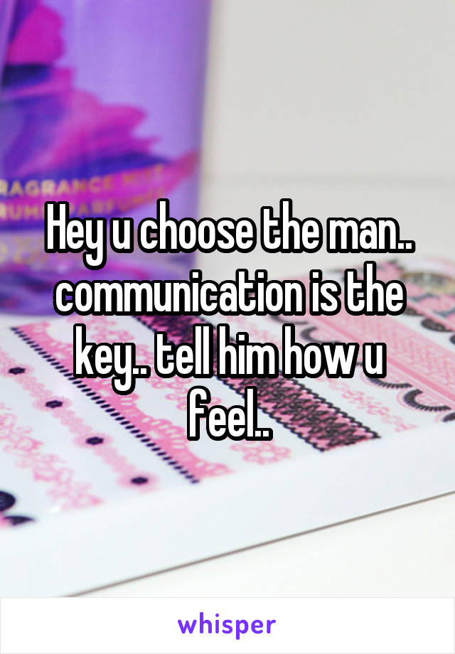 Hey u choose the man.. communication is the key.. tell him how u feel..