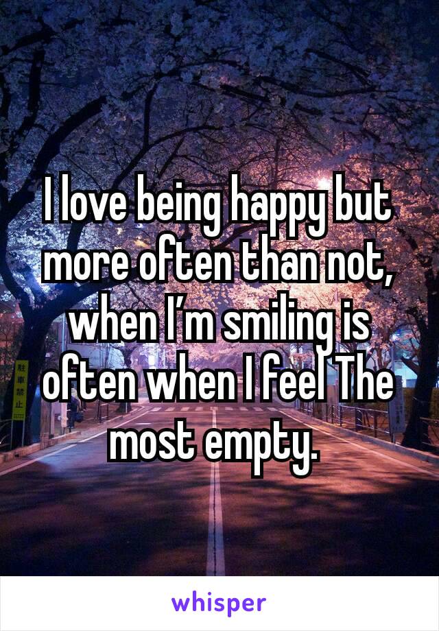 I love being happy but more often than not, when I’m smiling is often when I feel The most empty. 