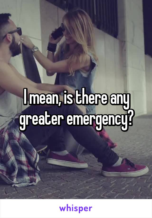 I mean, is there any greater emergency?