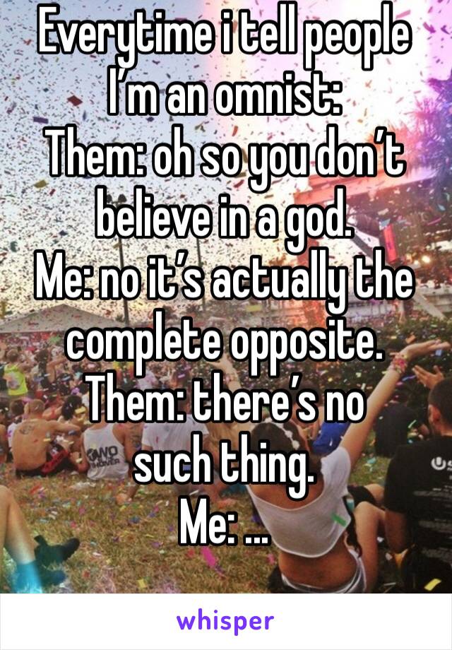 Everytime i tell people I’m an omnist: 
Them: oh so you don’t believe in a god.
Me: no it’s actually the complete opposite.
Them: there’s no such thing.
Me: ...