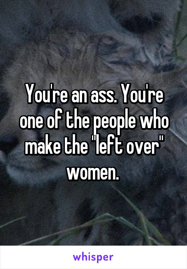 You're an ass. You're one of the people who make the "left over" women. 