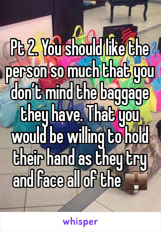 Pt 2. You should like the person so much that you don’t mind the baggage they have. That you would be willing to hold their hand as they try and face all of the 💼 